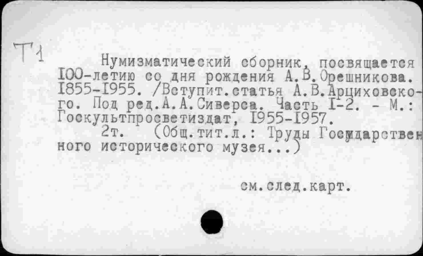 ﻿Нумизматический сборник, посвящается IOü-летию со дня рождения А.В.Орешникова. 1855-1955. /Вступит .статья А. В.АрциховскоЧ го. Под ред.А.А.Сиверса. Часть 1-2. - М.: Госкультпросветиздат, 1955-1957.
2т. (Общ.тит.л.: Труды Государствен ного исторического музея...)
см.след.карт.